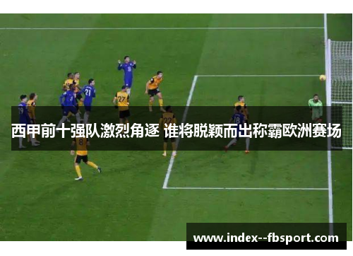 西甲前十强队激烈角逐 谁将脱颖而出称霸欧洲赛场