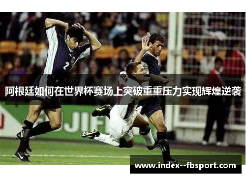 阿根廷如何在世界杯赛场上突破重重压力实现辉煌逆袭