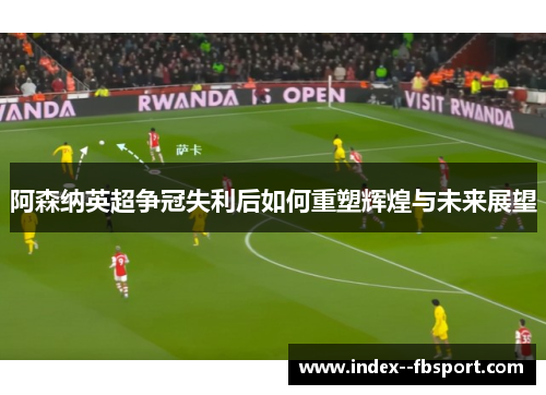 阿森纳英超争冠失利后如何重塑辉煌与未来展望