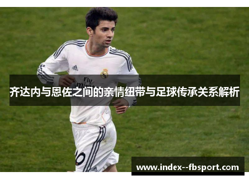 齐达内与恩佐之间的亲情纽带与足球传承关系解析