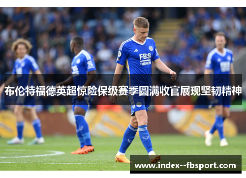 布伦特福德英超惊险保级赛季圆满收官展现坚韧精神 布伦特福德英超惊险保级赛季圆满收官展现坚韧精神