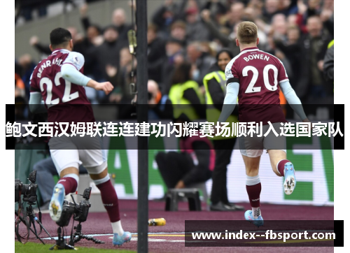 鲍文西汉姆联连连建功闪耀赛场顺利入选国家队