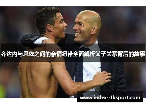 齐达内与恩佐之间的亲情纽带全面解析父子关系背后的故事