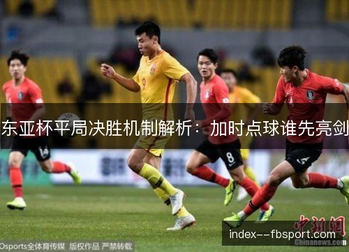 东亚杯平局决胜机制解析:加时点球谁先亮剑 东亚杯平局决胜机制解析:加时点球谁先亮剑